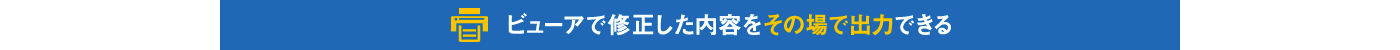 ビューアで修正した内容をその場で出力できる