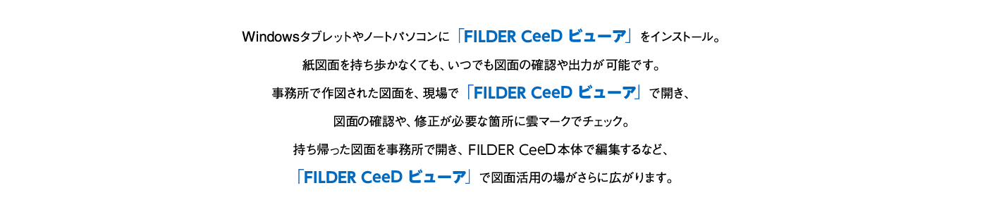 Windowsタブレットやノートパソコンに「FILDER CeeD ビューア」をインストール。紙図面を持ち歩かなくても、いつでも図面の確認や出力が可能です。事務所で作図された図面を、現場で「FILDER CeeD ビューア」で開き、図面の確認や、修正が必要な箇所に雲マークでチェック。持ち帰った図面を事務所で開き、FILDER CeeD本体で編集するなど、「FILDER CeeD ビューア」で図面活用の場がさらに広がります。