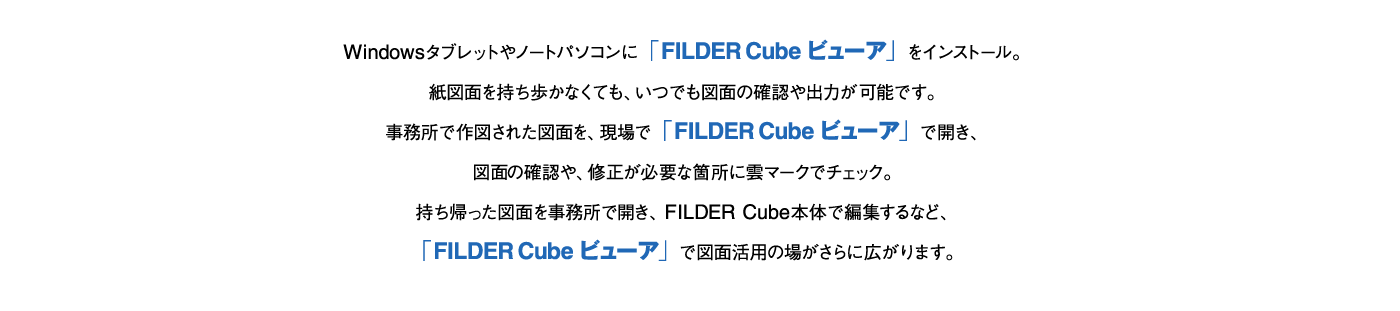 Windowsタブレットやノートパソコンに「FILDER Cube ビューア」をインストール。紙図面を持ち歩かなくても、いつでも図面の確認や出力が可能です。事務所で作図された図面を、現場で「FILDER Cube ビューア」で開き、図面の確認や、修正が必要な箇所に雲マークでチェック。持ち帰った図面を事務所で開き、FILDER Cube本体で編集するなど、「FILDER Cube ビューア」で図面活用の場がさらに広がります。