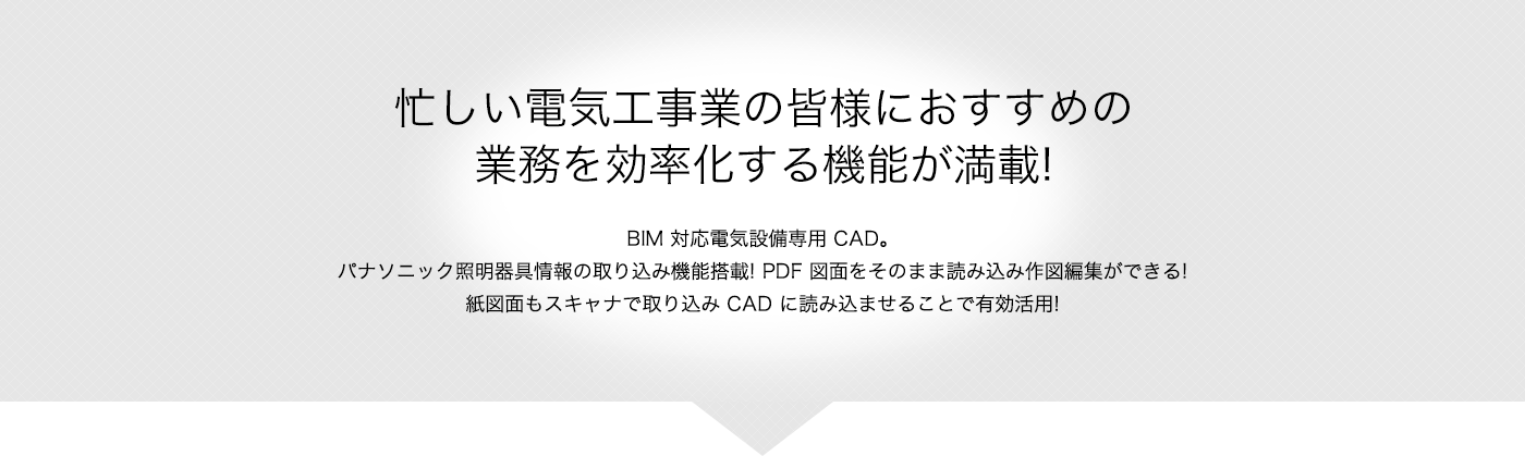 忙しい電気工事業の皆様におすすめの業務を効率化する機能が満載 BIM 対応電気設備専用 CAD。パナソニック照明器具情報の取り込み機能搭載! PDF 図面をそのまま読み込み作図編集ができる!紙図面もスキャナで取り込み CAD に読み込ませることで有効活用!